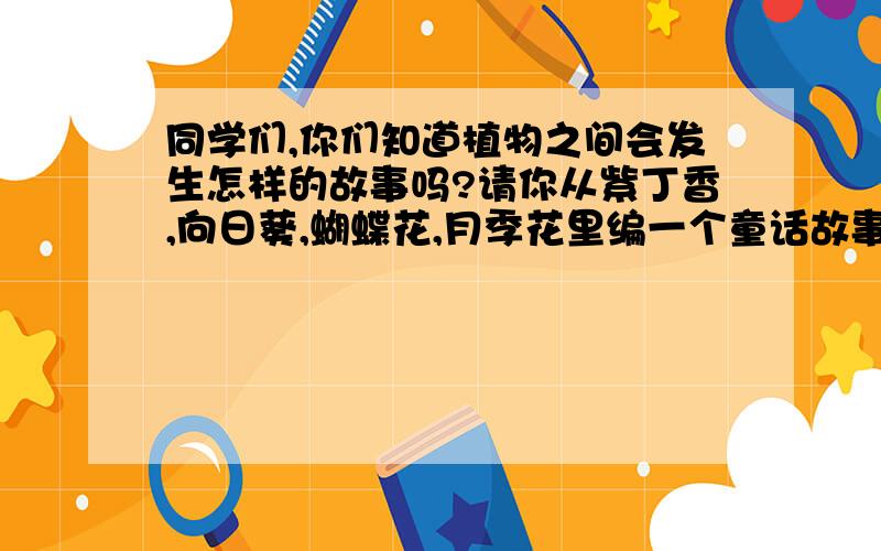 同学们,你们知道植物之间会发生怎样的故事吗?请你从紫丁香,向日葵,蝴蝶花,月季花里编一个童话故事.