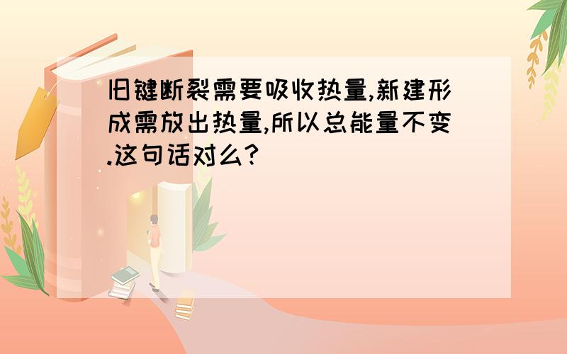 旧键断裂需要吸收热量,新建形成需放出热量,所以总能量不变.这句话对么?