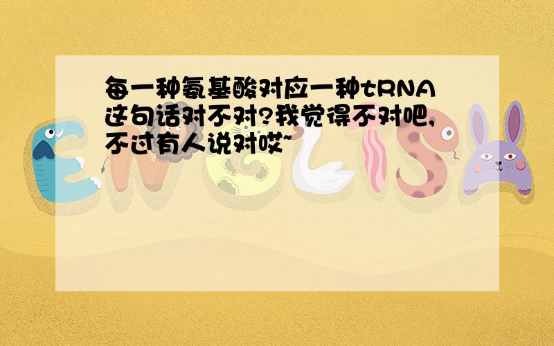 每一种氨基酸对应一种tRNA这句话对不对?我觉得不对吧,不过有人说对哎~