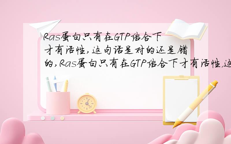 Ras蛋白只有在GTP结合下才有活性,这句话是对的还是错的,Ras蛋白只有在GTP结合下才有活性，这句话是对的还是错的，