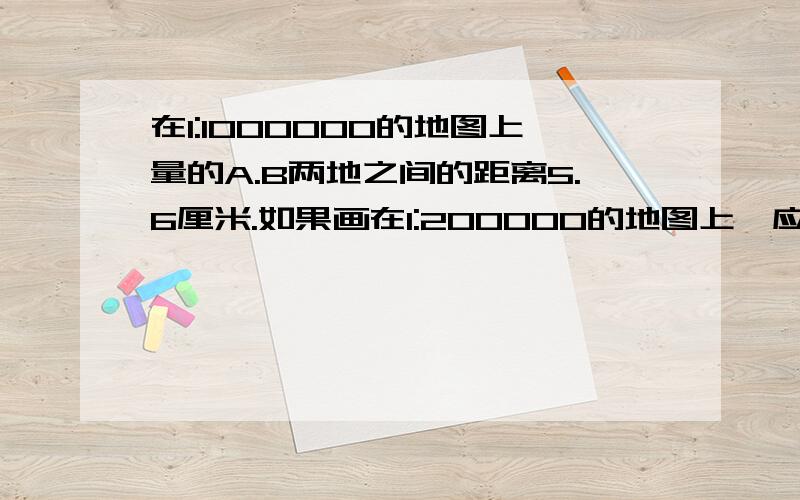 在1:1000000的地图上量的A.B两地之间的距离5.6厘米.如果画在1:200000的地图上,应画多少厘米