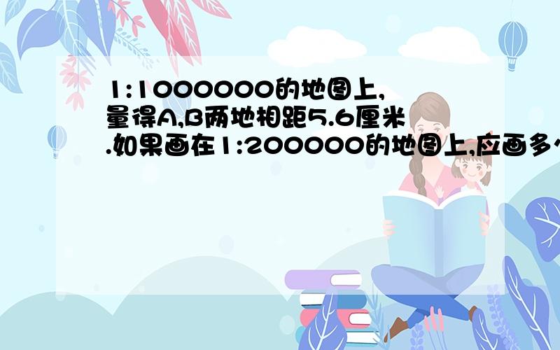 1:1000000的地图上,量得A,B两地相距5.6厘米.如果画在1:200000的地图上,应画多少厘米?