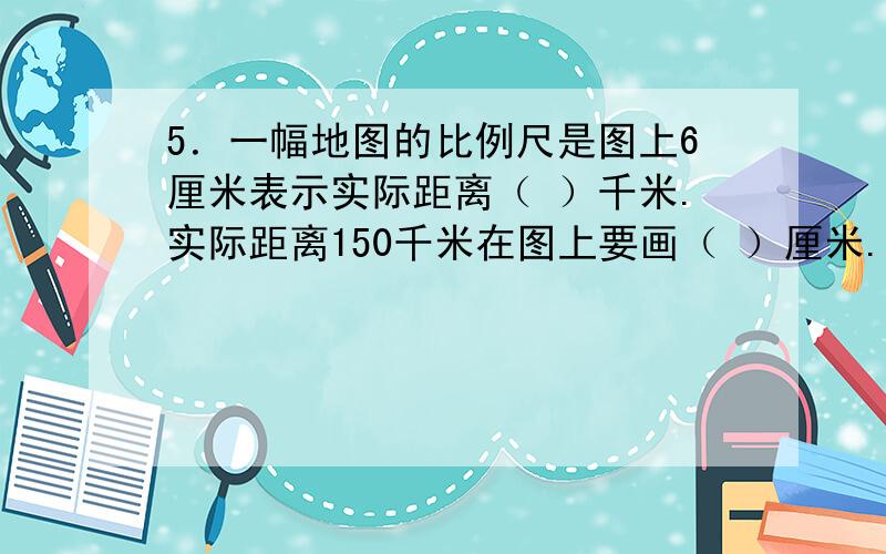 5．一幅地图的比例尺是图上6厘米表示实际距离（ ）千米.实际距离150千米在图上要画（ ）厘米.