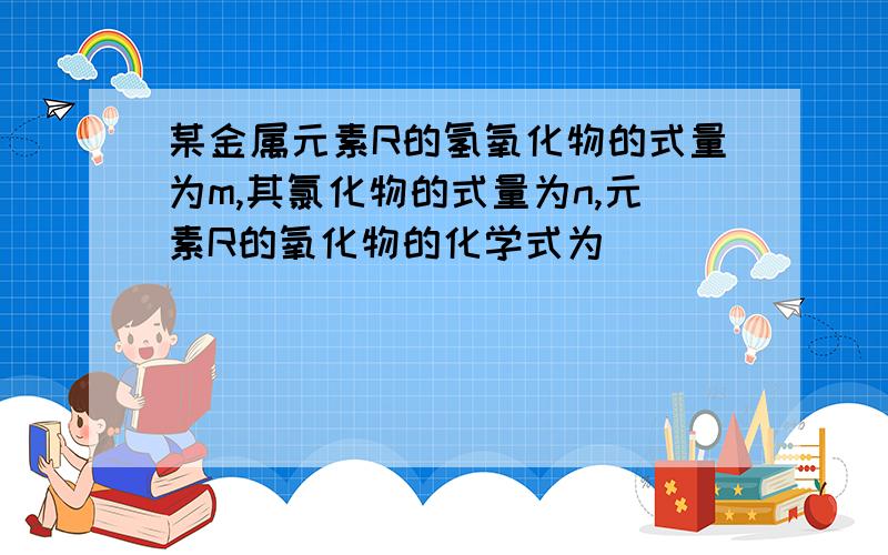 某金属元素R的氢氧化物的式量为m,其氯化物的式量为n,元素R的氧化物的化学式为