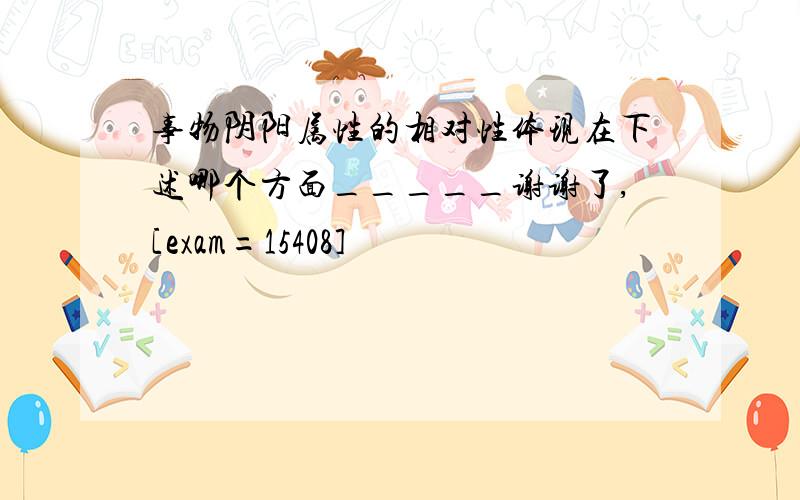 事物阴阳属性的相对性体现在下述哪个方面_____谢谢了,[exam=15408]