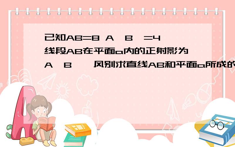 已知AB=8 A'B'=4,线段AB在平面a内的正射影为A'B',风别求直线AB和平面a所成的角474096872 你写的我没看懂