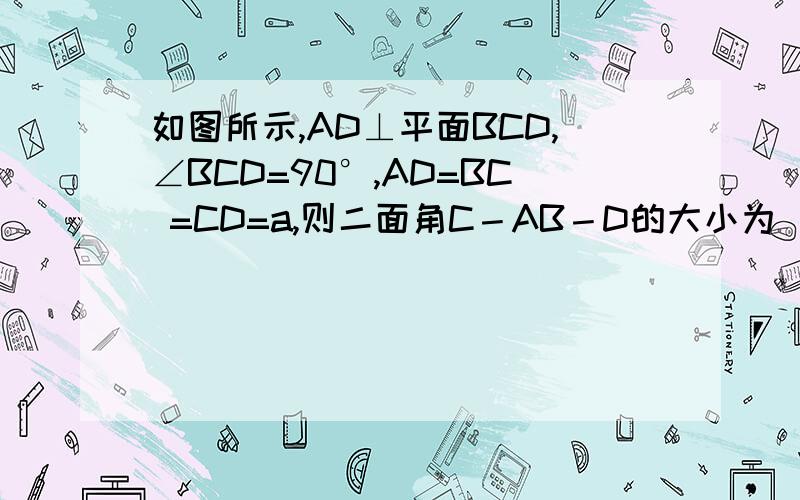 如图所示,AD⊥平面BCD,∠BCD=90°,AD=BC =CD=a,则二面角C－AB－D的大小为