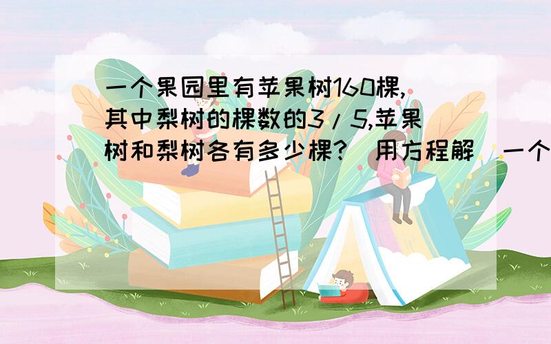 一个果园里有苹果树160棵,其中梨树的棵数的3/5,苹果树和梨树各有多少棵?(用方程解)一个果园里有苹果树和梨树160棵,其中梨树的棵数的3/5,苹果树和梨树各有多少棵?(用方程解)