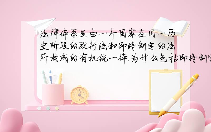 法律体系是由一个国家在同一历史阶段的现行法和即将制定的法所构成的有机统一体.为什么包括即将制定的法,即是即将制定不就是没有吗,