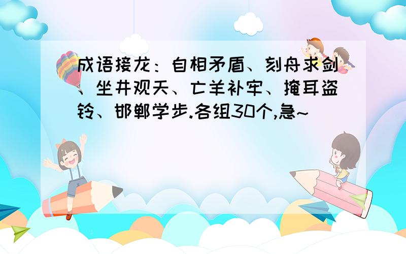 成语接龙：自相矛盾、刻舟求剑、坐井观天、亡羊补牢、掩耳盗铃、邯郸学步.各组30个,急~