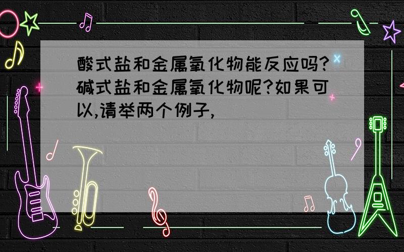 酸式盐和金属氧化物能反应吗?碱式盐和金属氧化物呢?如果可以,请举两个例子,