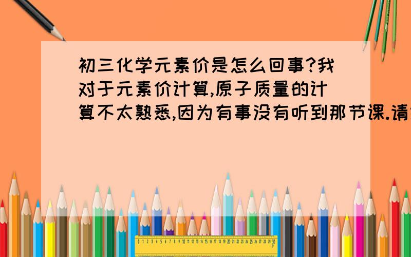 初三化学元素价是怎么回事?我对于元素价计算,原子质量的计算不太熟悉,因为有事没有听到那节课.请给我说明一下化学价怎样计算,微观质量,宏观质量是怎么回事,怎样计算等等,请详细一点,