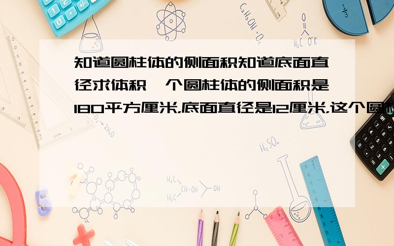 知道圆柱体的侧面积知道底面直径求体积一个圆柱体的侧面积是180平方厘米，底面直径是12厘米，这个圆柱的体积是（）立方厘米