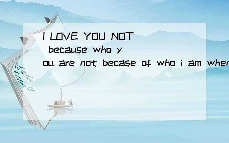 I LOVE YOU NOT because who you are not becase of who i am when i am whit you 翻译成英语