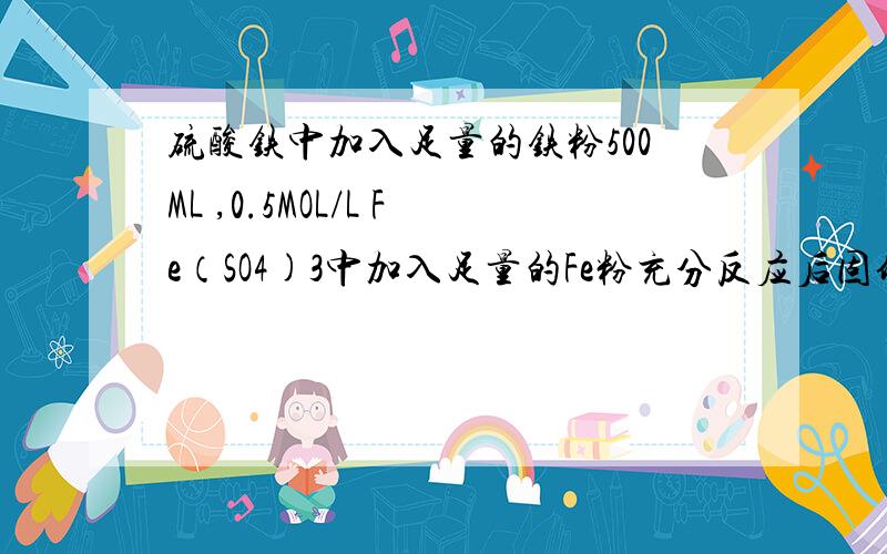 硫酸铁中加入足量的铁粉500ML ,0.5MOL/L Fe（SO4)3中加入足量的Fe粉充分反应后固体质量减少多少克?反应后溶液中的溶质是什么?其物质量浓度是多少最好把硫酸铁和铁粉的反应式发一下