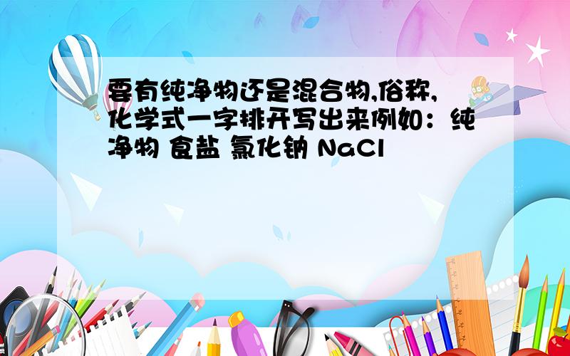 要有纯净物还是混合物,俗称,化学式一字排开写出来例如：纯净物 食盐 氯化钠 NaCl