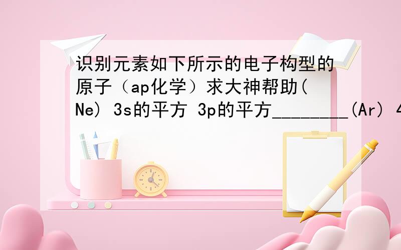 识别元素如下所示的电子构型的原子（ap化学）求大神帮助(Ne) 3s的平方 3p的平方________(Ar) 4s的平方 3d的平方________(Xe) 6s的平方米 _______indicate the block （s,p,or d）in which each of the following elements f