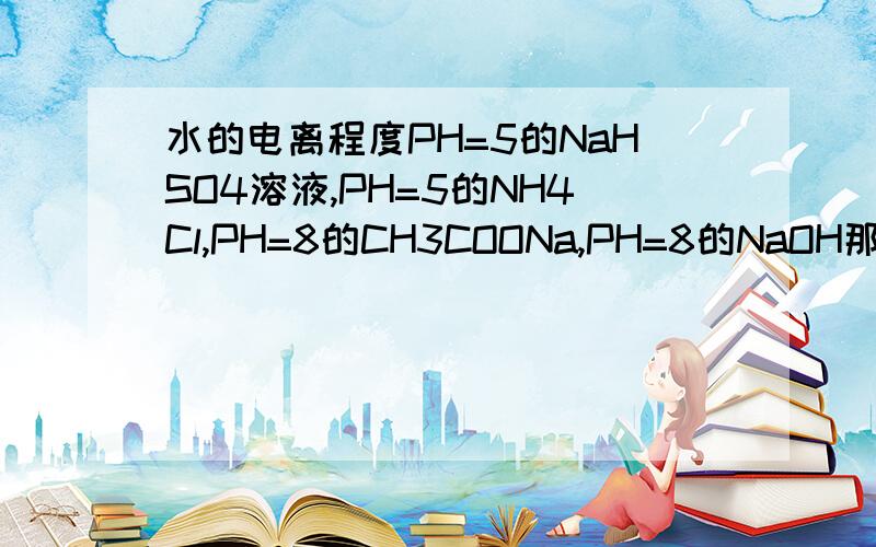 水的电离程度PH=5的NaHSO4溶液,PH=5的NH4Cl,PH=8的CH3COONa,PH=8的NaOH那个水的电离度最大?