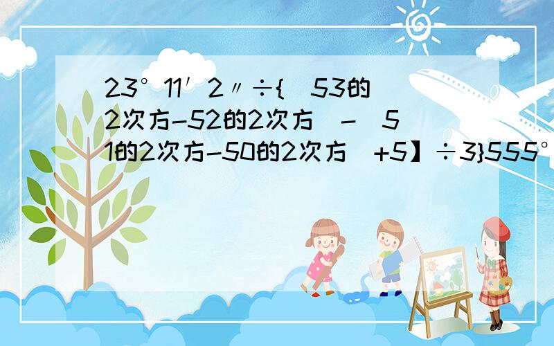 23°11′2〃÷{(53的2次方-52的2次方)-(51的2次方-50的2次方)+5】÷3}555°11′15〃÷【6-(-10分之7÷7+/10分之1-1/)】 现在就要我给分!