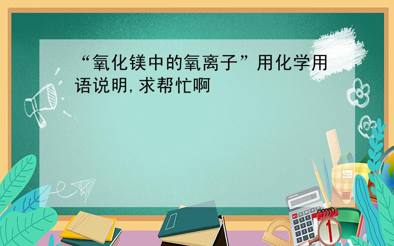 “氧化镁中的氧离子”用化学用语说明,求帮忙啊