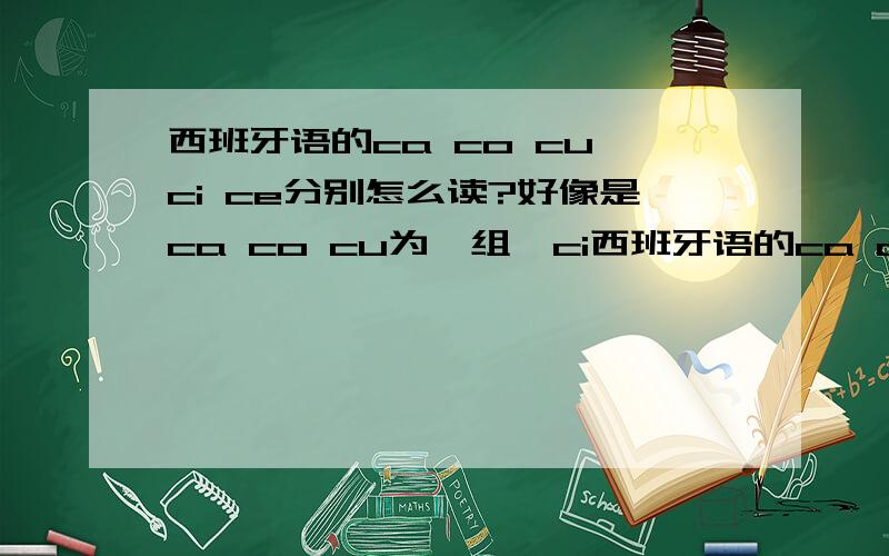 西班牙语的ca co cu ci ce分别怎么读?好像是ca co cu为一组,ci西班牙语的ca co cu ci ce分别怎么读?好像是ca co cu为一组,ci ce为一组,c有两种读法是吗?