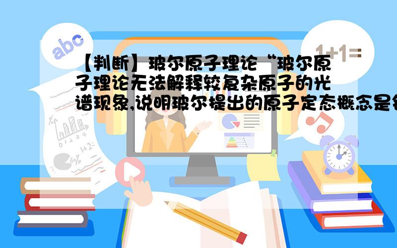 【判断】玻尔原子理论“玻尔原子理论无法解释较复杂原子的光谱现象,说明玻尔提出的原子定态概念是错误的.” 上面那句话为什么不对呢?谢谢~