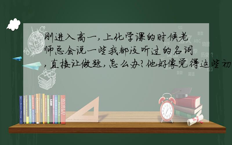 刚进入高一,上化学课的时候老师总会说一些我都没听过的名词,直接让做题,怎么办?他好像觉得这些初中都学过一样,不讲就直接让做,然后做题时就完全没有头绪.尤其是他说一些物质,让我们