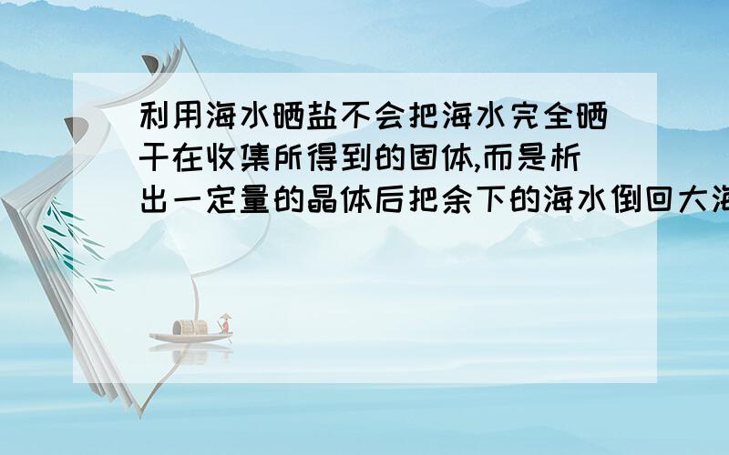 利用海水晒盐不会把海水完全晒干在收集所得到的固体,而是析出一定量的晶体后把余下的海水倒回大海,再取新的海水来晒盐.这样做的原因是?