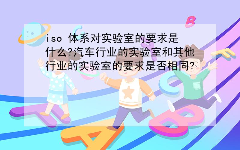 iso 体系对实验室的要求是什么?汽车行业的实验室和其他行业的实验室的要求是否相同?