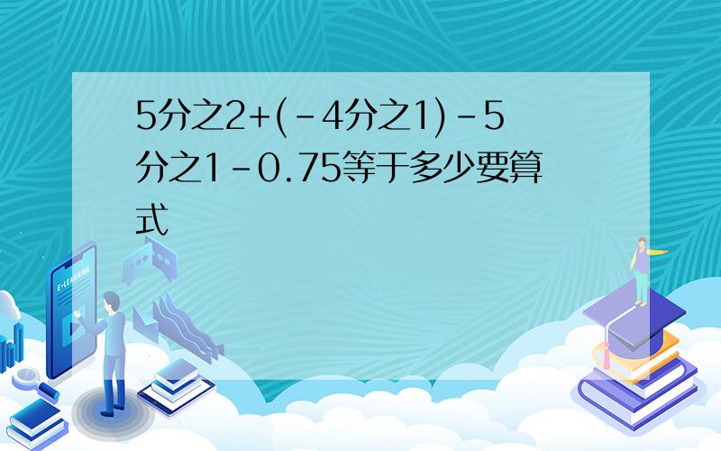 5分之2+(-4分之1)-5分之1-0.75等于多少要算式