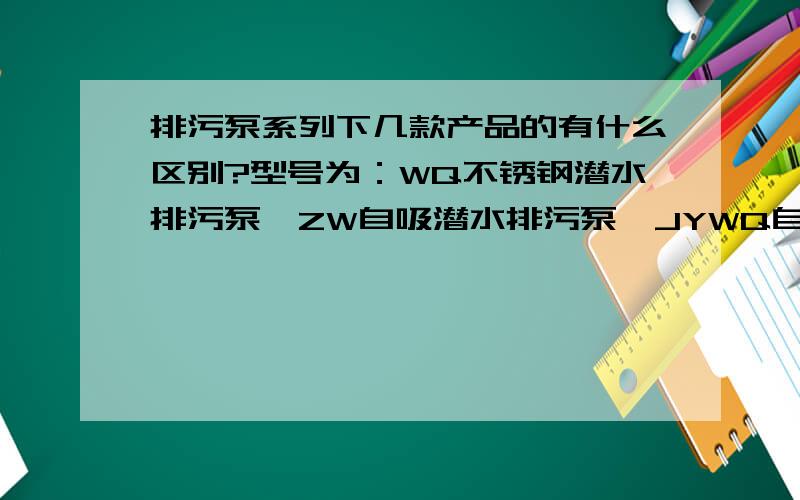 排污泵系列下几款产品的有什么区别?型号为：WQ不锈钢潜水排污泵,ZW自吸潜水排污泵,JYWQ自动搅匀排污泵潜水排污泵,YW型无堵塞排污泵,WL型立式排污泵,AS型潜水排污泵,WQ潜水排污泵.以上这些