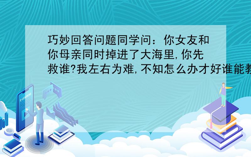 巧妙回答问题同学问：你女友和你母亲同时掉进了大海里,你先救谁?我左右为难,不知怎么办才好谁能教教我?