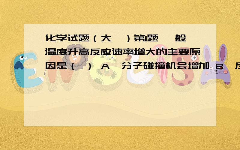 化学试题（大一）第1题 一般温度升高反应速率增大的主要原因是（ ） A、分子碰撞机会增加 B、反应物压力增加 C、活化分子百分数增加 D、反应的活化能降低 第2题 恒温恒压下的化学反应,