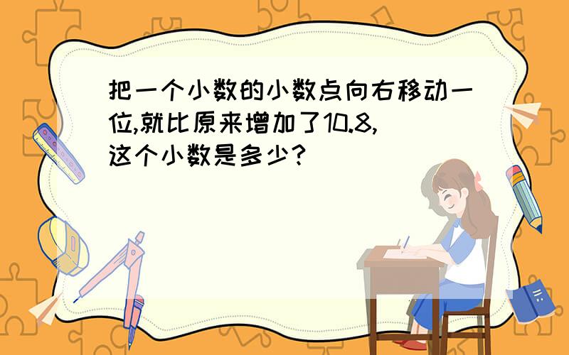 把一个小数的小数点向右移动一位,就比原来增加了10.8,这个小数是多少?