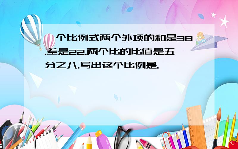 一个比例式两个外项的和是38.差是22.两个比的比值是五分之八.写出这个比例是.