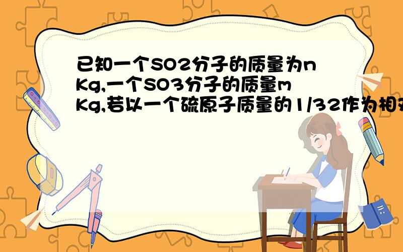 已知一个SO2分子的质量为nKg,一个SO3分子的质量mKg,若以一个硫原子质量的1/32作为相对原子质量的标准,则SO2的相对分子质量为（ )A.32m/m-n B.32n/m-n C.32n/3n-2m D.32n/3m-2n