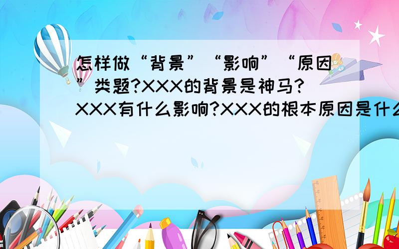 怎样做“背景”“影响”“原因”类题?XXX的背景是神马?XXX有什么影响?XXX的根本原因是什么?这类题.