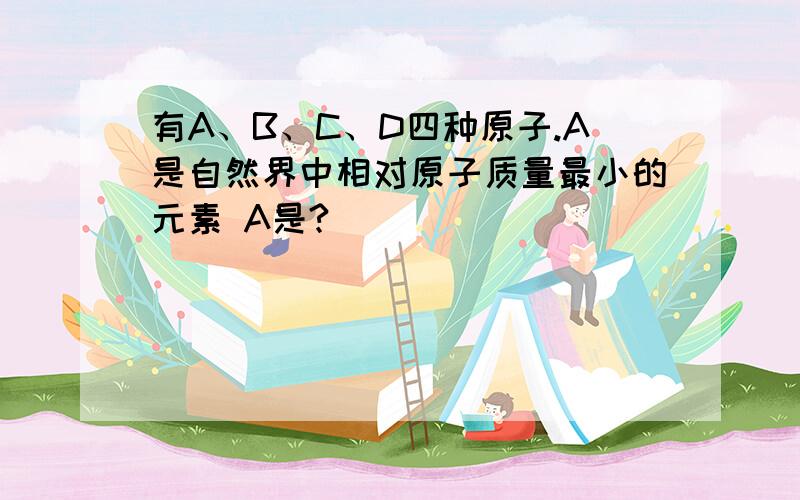 有A、B、C、D四种原子.A是自然界中相对原子质量最小的元素 A是?