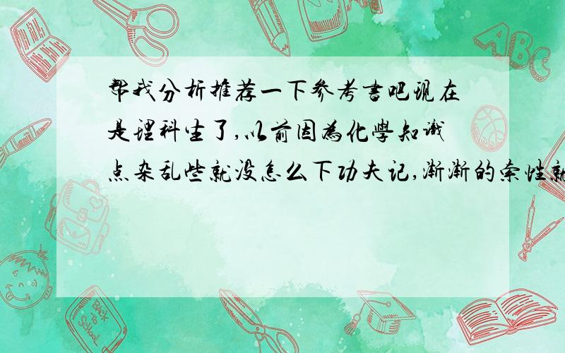 帮我分析推荐一下参考书吧现在是理科生了,以前因为化学知识点杂乱些就没怎么下功夫记,渐渐的索性就不管了,每次老考试再抱佛脚,基本维持在及格线上下.现在老后悔,想把这弱科提上去,当