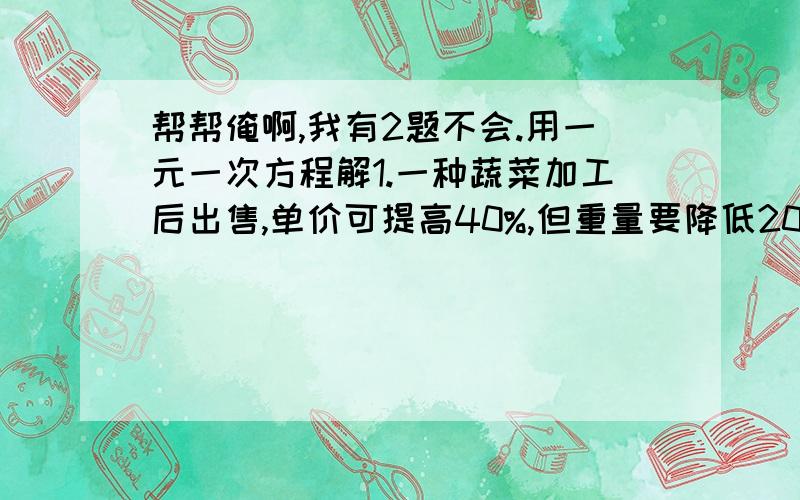 帮帮俺啊,我有2题不会.用一元一次方程解1.一种蔬菜加工后出售,单价可提高40%,但重量要降低20%.现有未加工的这种蔬菜1000吨,加工后共买了1568元.问不加工每千克可卖多少元,1000千克能卖多少