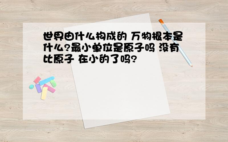 世界由什么构成的 万物根本是什么?最小单位是原子吗 没有比原子 在小的了吗?