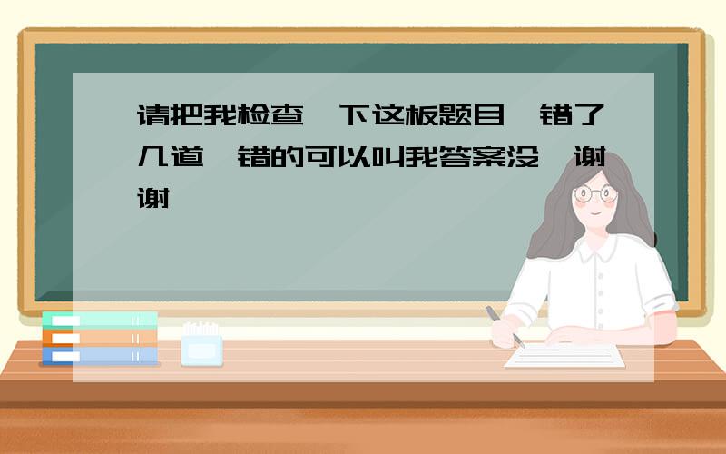 请把我检查一下这板题目、错了几道、错的可以叫我答案没、谢谢