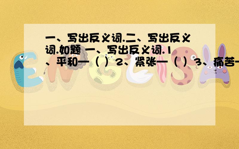 一、写出反义词.二、写出反义词.如题 一、写出反义词.1、平和—（ ）2、紧张—（ ）3、痛苦—（ ）4、鼓励—（ ） 5、成功—（ ）6、轻盈—（ ）7、赛客—（ ） 二、写出反义词.1、恼怒—