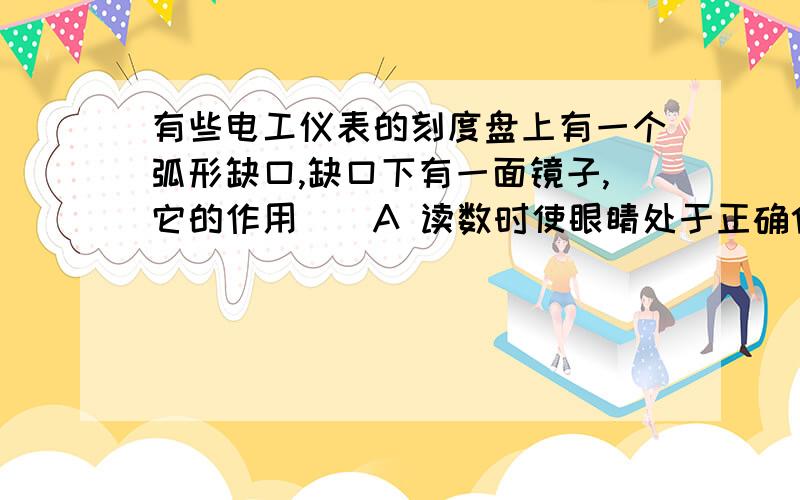 有些电工仪表的刻度盘上有一个弧形缺口,缺口下有一面镜子,它的作用（）A 读数时使眼睛处于正确位置 B 增加刻度盘的亮度C 检验仪表是否水平 D 便于观察仪表的内部结果清楚点呐、 我很笨