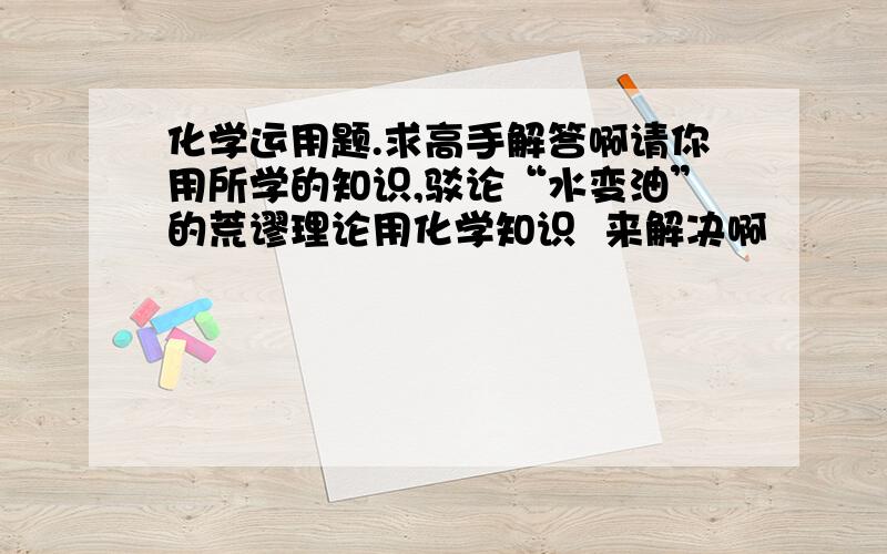 化学运用题.求高手解答啊请你用所学的知识,驳论“水变油”的荒谬理论用化学知识  来解决啊