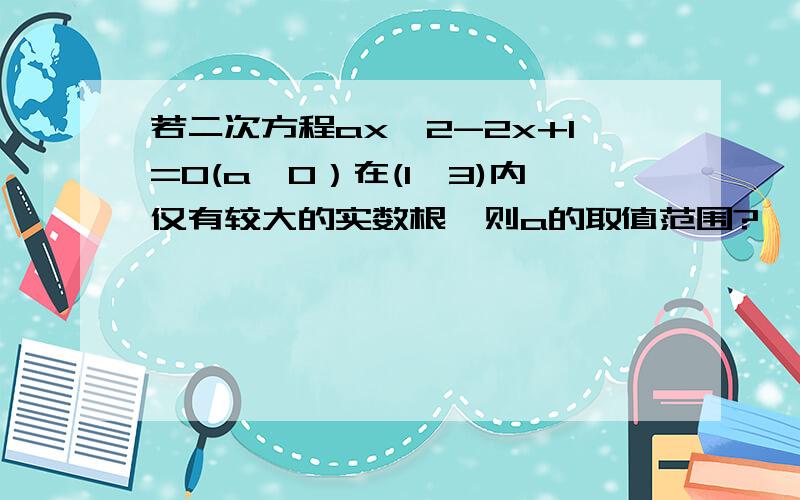 若二次方程ax^2-2x+1=0(a>0）在(1,3)内仅有较大的实数根,则a的取值范围?