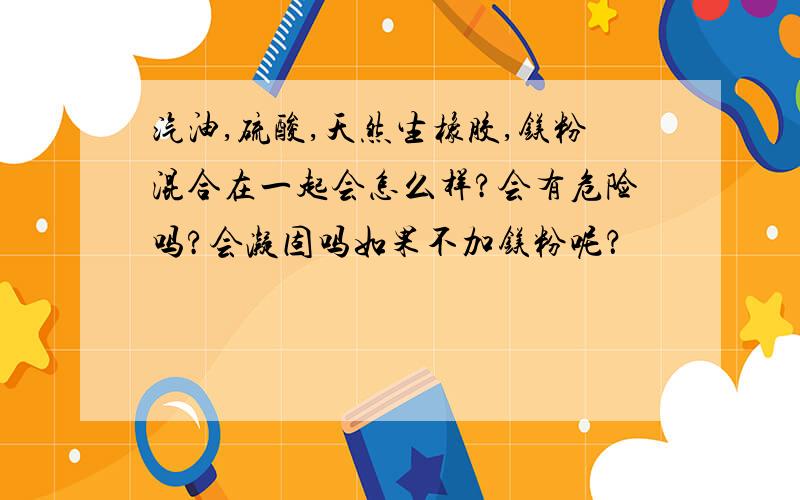 汽油,硫酸,天然生橡胶,镁粉混合在一起会怎么样?会有危险吗?会凝固吗如果不加镁粉呢？