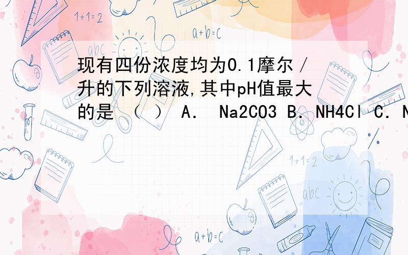 现有四份浓度均为0.1摩尔／升的下列溶液,其中pH值最大的是 （ ） A． Na2CO3 B．NH4Cl C．NaHSO4 D．Na2