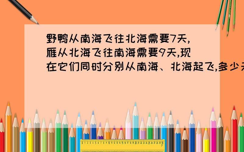 野鸭从南海飞往北海需要7天,雁从北海飞往南海需要9天,现在它们同时分别从南海、北海起飞,多少天后能够相遇唔该嗰位：靓囡、靓囝帮下手喇..不过冇耿复杂吖