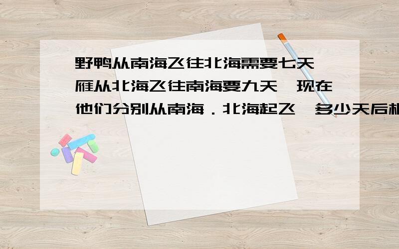 野鸭从南海飞往北海需要七天,雁从北海飞往南海要九天,现在他们分别从南海．北海起飞,多少天后相遇?请在今天之内回答．．如果可以的话说一下为什么．．